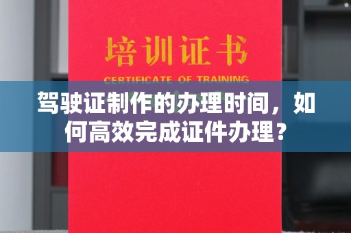 集安驾驶证制作的办理时间，如何高效完成证件办理？